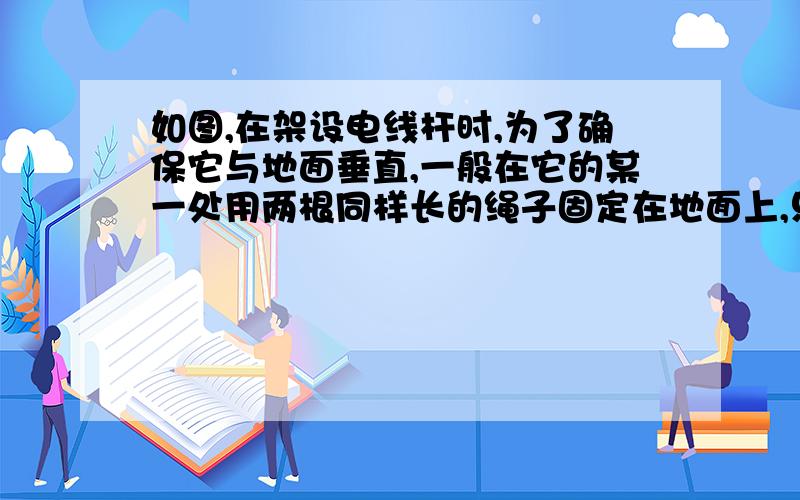 如图,在架设电线杆时,为了确保它与地面垂直,一般在它的某一处用两根同样长的绳子固定在地面上,只要使底部