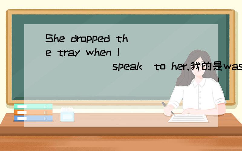 She dropped the tray when I _____(speak)to her.我的是was speaking.答案是spoke,我感觉我的也对啊,当我正在跟他说话的时候…………