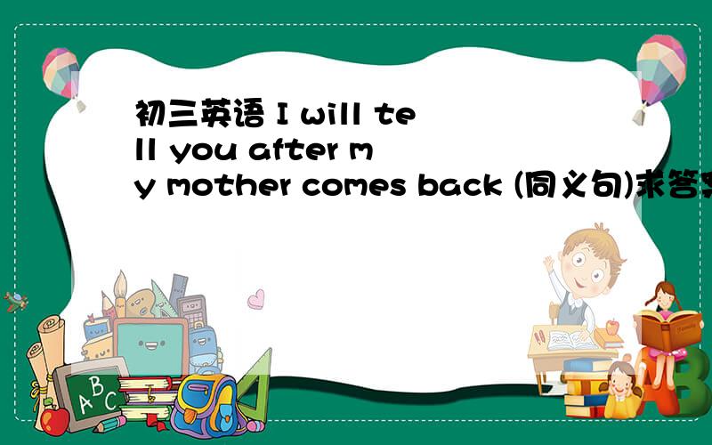 初三英语 I will tell you after my mother comes back (同义句)求答案啊?最好有过程啊