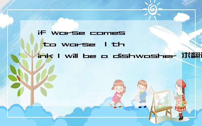 if worse comes to worse,I think I will be a dishwasher 求翻译