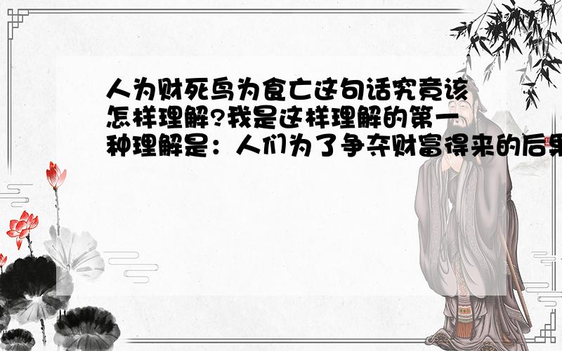 人为财死鸟为食亡这句话究竟该怎样理解?我是这样理解的第一种理解是：人们为了争夺财富得来的后果只能是死,就像鸟争食一样第二种理解是：鸟如果不争夺食物只能死亡,人类亦应如此,不