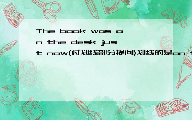 The book was on the desk just now(对划线部分提问)划线的是on the desk