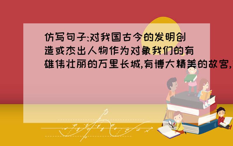 仿写句子:对我国古今的发明创造或杰出人物作为对象我们的有雄伟壮丽的万里长城,有博大精美的故宫,有举世闻名的秦始皇兵马俑.