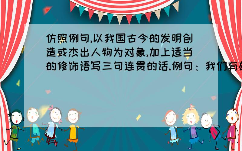 仿照例句,以我国古今的发明创造或杰出人物为对象,加上适当的修饰语写三句连贯的话.例句：我们有雄伟的万里长城,有博大精美的故宫,有举世闻名的秦始皇兵马俑.