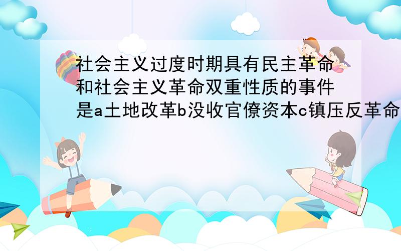 社会主义过度时期具有民主革命和社会主义革命双重性质的事件是a土地改革b没收官僚资本c镇压反革命d三反五反运动