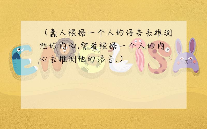 （蠢人根据一个人的语言去推测他的内心,智者根据一个人的内心去推测他的语言.）