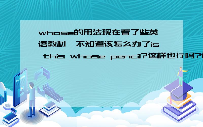 whose的用法现在看了些英语教材,不知道该怎么办了is this whose pencil?这样也行吗?这不是翻译过来就是：“这是谁的铅笔吗?”这也对吗?感觉读都读不懂.还有 “this is whose pencil” whose不是疑问词