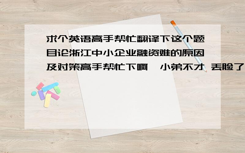 求个英语高手帮忙翻译下这个题目论浙江中小企业融资难的原因及对策高手帮忙下啊  小弟不才 丢脸了