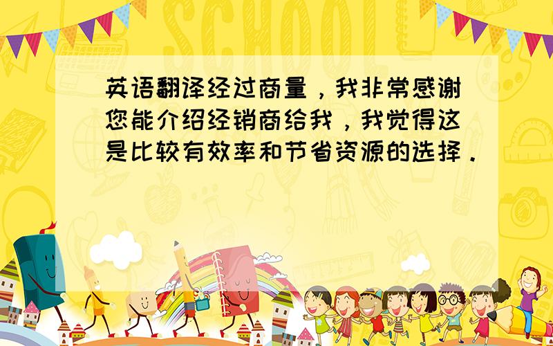 英语翻译经过商量，我非常感谢您能介绍经销商给我，我觉得这是比较有效率和节省资源的选择。