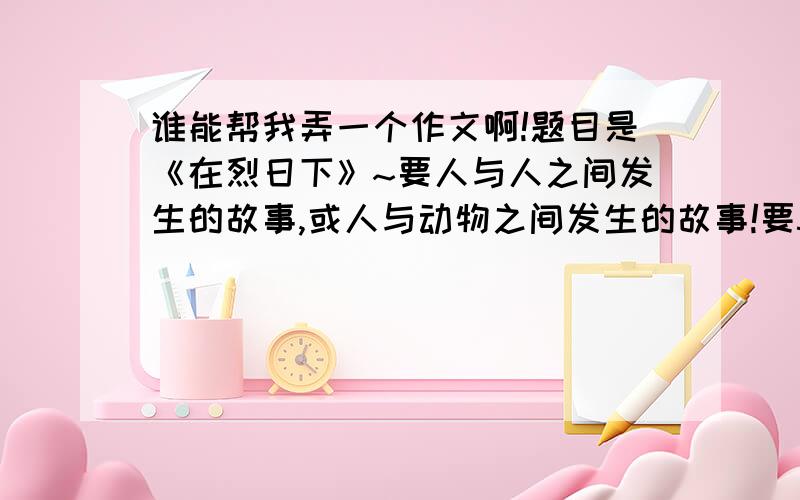 谁能帮我弄一个作文啊!题目是《在烈日下》~要人与人之间发生的故事,或人与动物之间发生的故事!要500字以上!