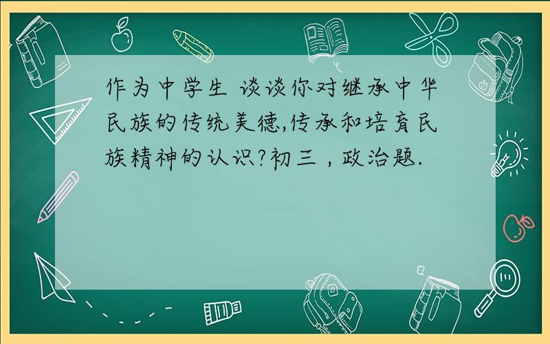 作为中学生 谈谈你对继承中华民族的传统美德,传承和培育民族精神的认识?初三 , 政治题.