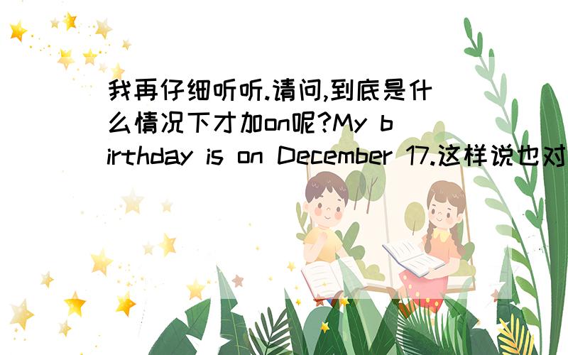 我再仔细听听.请问,到底是什么情况下才加on呢?My birthday is on December 17.这样说也对吗?