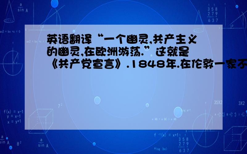 英语翻译“一个幽灵,共产主义的幽灵,在欧洲游荡.”这就是《共产党宣言》.1848年.在伦敦一家不大的印刷所出版,犹如无穷黑暗中,骤然迸发出一线光芒,照亮漫长的人类历史,至今不灭.