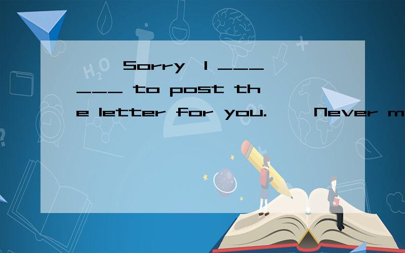 —— Sorry,I ______ to post the letter for you.—— Never mind._______ it myself after school.—— Sorry,I ______ to post the letter for you.—— Never mind._______ it myself after school.A.forget; I’d rather post B.forget; I’m going to p