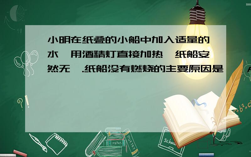 小明在纸叠的小船中加入适量的水,用酒精灯直接加热,纸船安然无恙.纸船没有燃烧的主要原因是〔〕A.纸不是可燃物B.没有达到着火点C.没有与氧气接触D.水能灭火