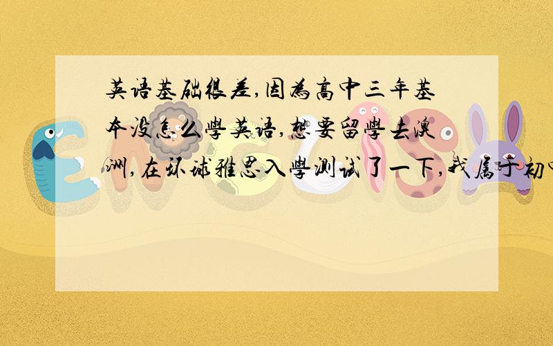 英语基础很差,因为高中三年基本没怎么学英语,想要留学去澳洲,在环球雅思入学测试了一下,我属于初中以上英语水平,英语基础薄弱者.报了一个雅思15人5个月浸泡封闭班,5个月我能达到雅思6.