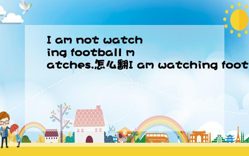 I am not watching football matches.怎么翻I am watching football matches.我正在看球赛I am not watching football matches.我没有正在看球赛?