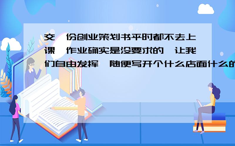 交一份创业策划书平时都不去上课,作业确实是没要求的,让我们自由发挥,随便写开个什么店面什么的都可以了