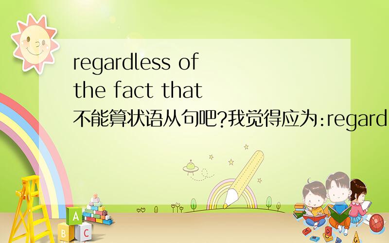 regardless of the fact that 不能算状语从句吧?我觉得应为:regardless of the fact作状语而不是状语从句,而后面的that引导的是同位语从句.网上到处都说是状语从句。