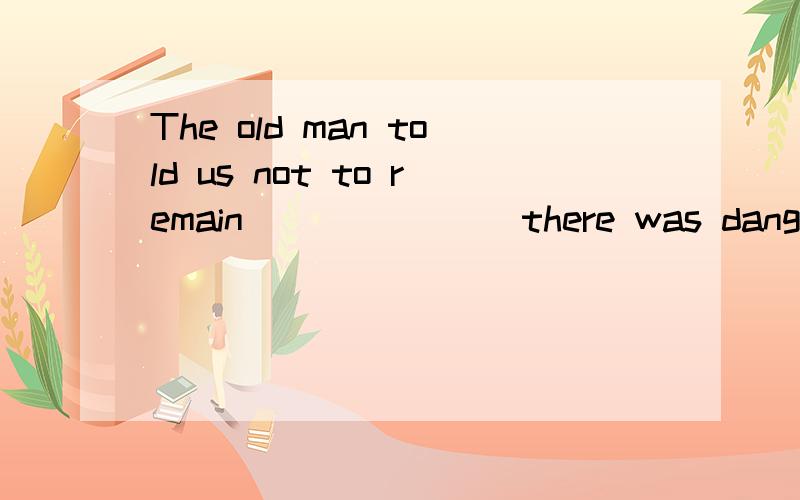 The old man told us not to remain_______ there was danger.A.in which B.the piace where C,at the place D.where但为什么不选B呢,where前不是应该加先行词吗?