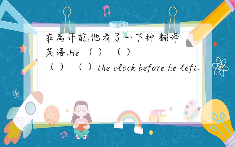 在离开前,他看了一下钟 翻译英语.He （ ） （ ） （ ） （ ）the clock before he left.