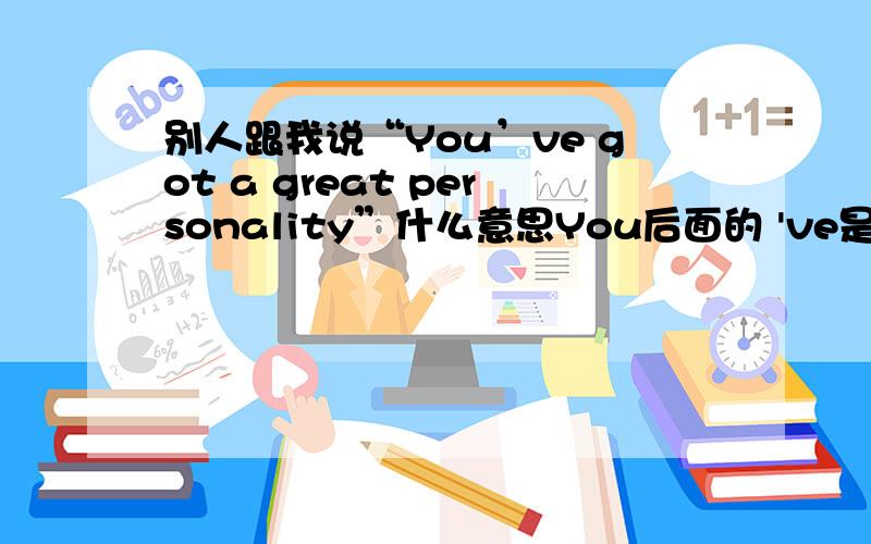 别人跟我说“You’ve got a great personality”什么意思You后面的 've是什么的缩写?