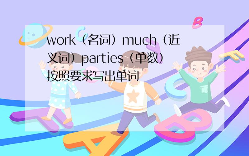 work（名词）much（近义词）parties（单数）按照要求写出单词