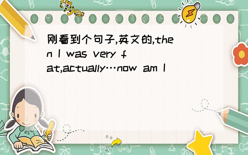 刚看到个句子,英文的,then I was very fat,actually…now am I