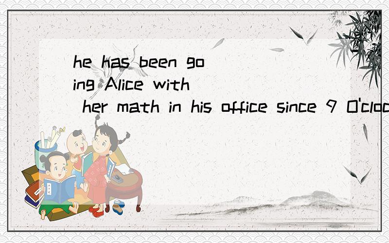 he has been going Alice with her math in his office since 9 O'clock