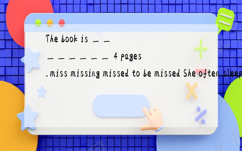 The book is ________ 4 pages.miss missing missed to be missed She often sleeps during the day time,because her work is on night _______.turn change move shift Professor Smith has come to our school to give lectures __________.on short-term a basis on