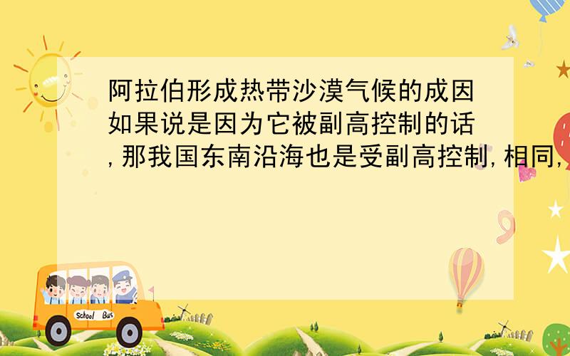 阿拉伯形成热带沙漠气候的成因如果说是因为它被副高控制的话,那我国东南沿海也是受副高控制,相同,大家东部沿海,可以有东北季风把湿润水汽带到陆地…