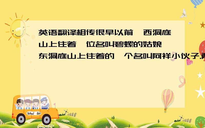 英语翻译相传很早以前,西洞庭山上住着一位名叫碧螺的姑娘,东洞庭山上住着的一个名叫阿祥小伙子.两人心里深深相爱着.有一年,太湖中出现一条凶恶残暴的恶龙,扬言要碧螺姑娘,阿祥决心与