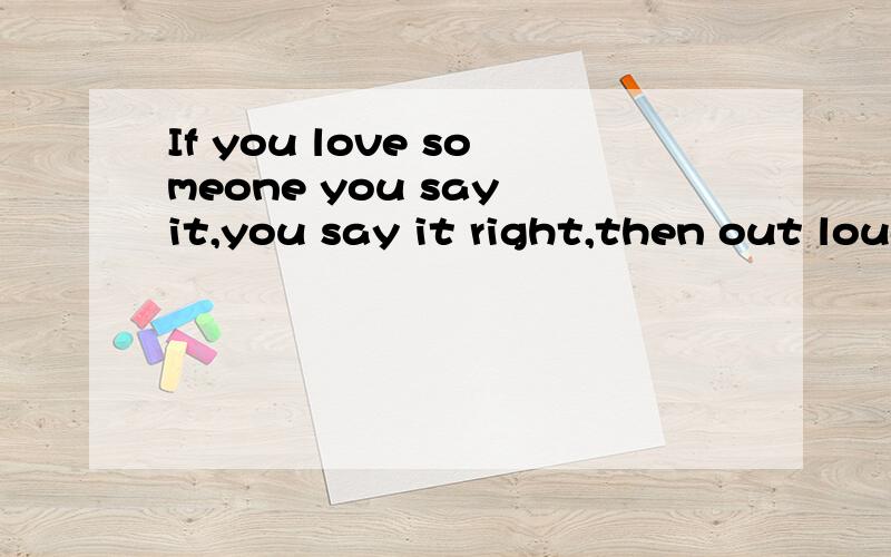 If you love someone you say it,you say it right,then out loud,or the moment just...passes you by