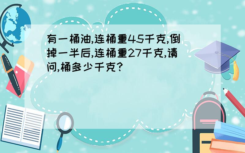 有一桶油,连桶重45千克,倒掉一半后,连桶重27千克,请问,桶多少千克?