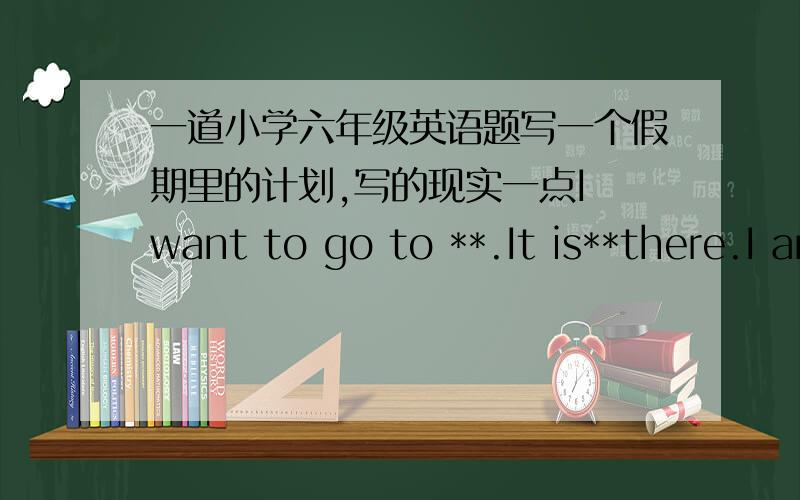 一道小学六年级英语题写一个假期里的计划,写的现实一点I want to go to **.It is**there.I am going to go there with**.We are going to go there by**.I’m going to**,**.I’m going to take**,**with me.It will be fun.We will have a