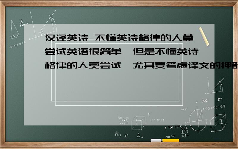 汉译英诗 不懂英诗格律的人莫尝试英语很简单,但是不懂英诗格律的人莫尝试,尤其要考虑译文的押韵（按照原诗的韵脚）：1.My DogMy dog is the cleverest animal of all.He doesn't just chase and catch a ball.Wit