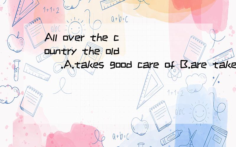 All over the country the old _.A.takes good care of B.are taken good care of C.is taken good care of D.are been taken good care of给原因