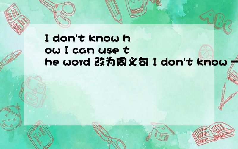 I don't know how I can use the word 改为同义句 I don't know —— —— —— the word.