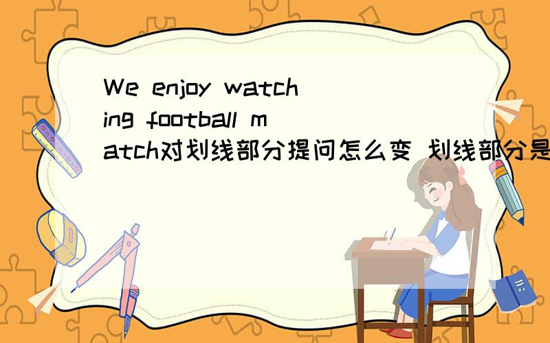 We enjoy watching football match对划线部分提问怎么变 划线部分是watching football match