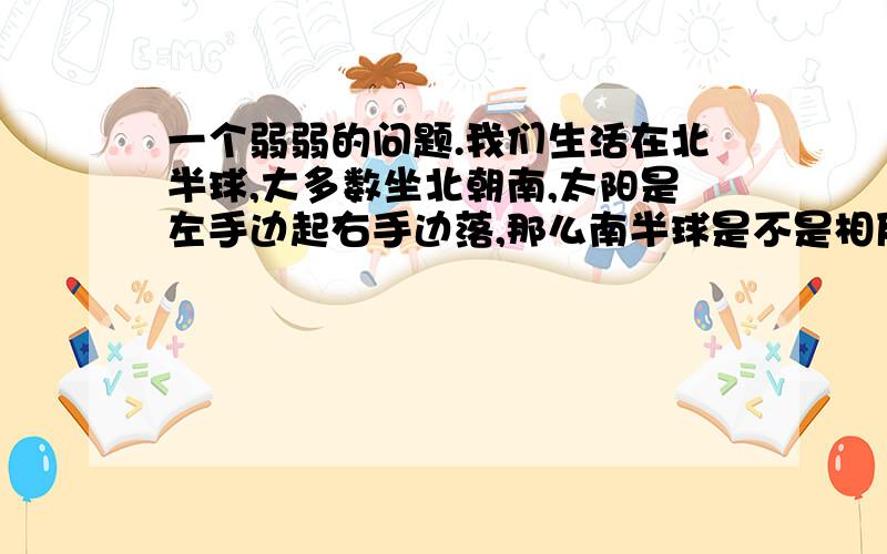 一个弱弱的问题.我们生活在北半球,大多数坐北朝南,太阳是左手边起右手边落,那么南半球是不是相反的呢具体要问的是这样.我们在北半球,房屋大都是坐北朝南的,所以早晨看到的太阳是从左