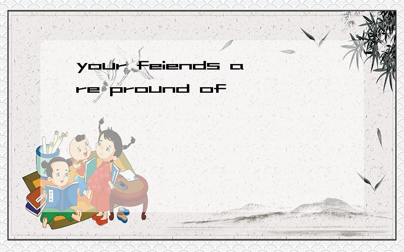 your feiends are pround of