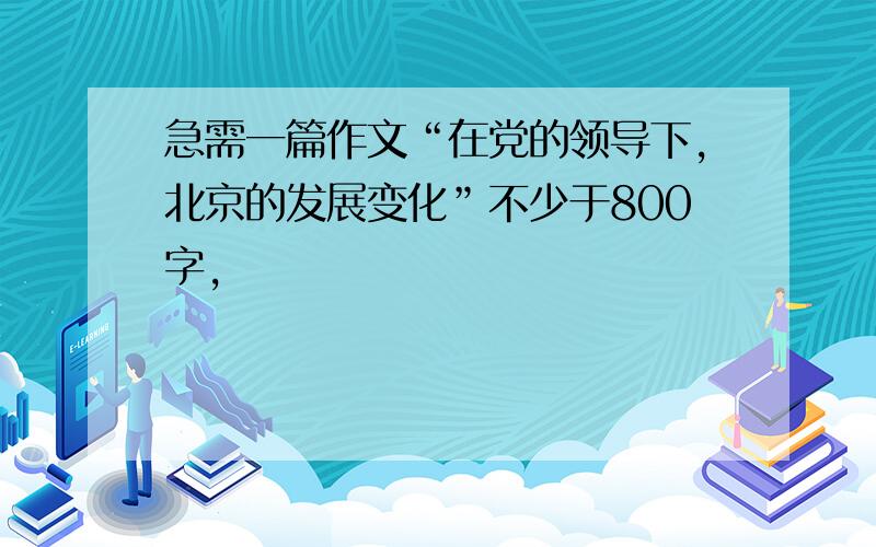 急需一篇作文“在党的领导下,北京的发展变化”不少于800字,