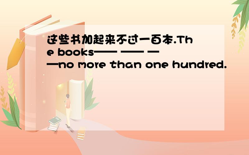 这些书加起来不过一百本.The books—— —— ——no more than one hundred.