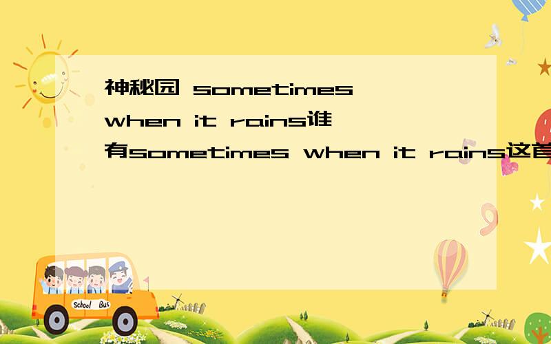 神秘园 sometimes when it rains谁有sometimes when it rains这首音乐的英文演唱版有的话发邮箱893960286