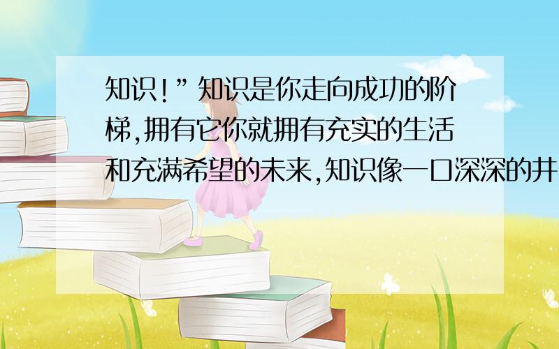 知识!”知识是你走向成功的阶梯,拥有它你就拥有充实的生活和充满希望的未来,知识像一口深深的井,只有不吝啬汗水的人,才能分享它清醇而香甜的水．”再加两句!