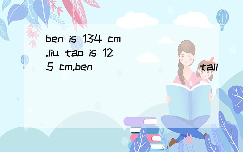 ben is 134 cm .liu tao is 125 cm.ben ____ ____ tall ____ liu tao.ben is ____ ____ ____ liu tao.