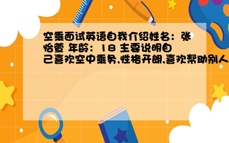 空乘面试英语自我介绍姓名：张怡萱 年龄：18 主要说明自己喜欢空中乘务,性格开朗,喜欢帮助别人,愿意为别人服务,.不要太长、也不能太短.