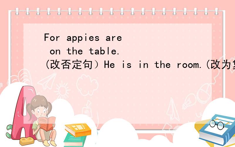 For appies are on the table.(改否定句）He is in the room.(改为复数）The eraser is under the desk.对