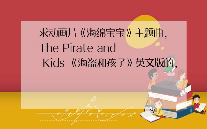 求动画片《海绵宝宝》主题曲,The Pirate and Kids 《海盗和孩子》英文版的,