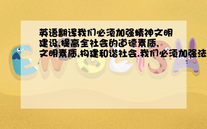 英语翻译我们必须加强精神文明建设,提高全社会的道德素质,文明素质,构建和谐社会.我们必须加强法制建设,完善我国的法律体系.用翻译器或翻译软件的不要来了，有水平的，